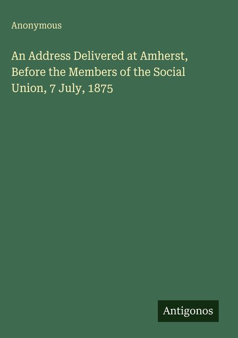 „An Address Delivered at Amherst, Before the Members of the Social Union, 7 July, 1875“ von Anonymous, Antigonos.