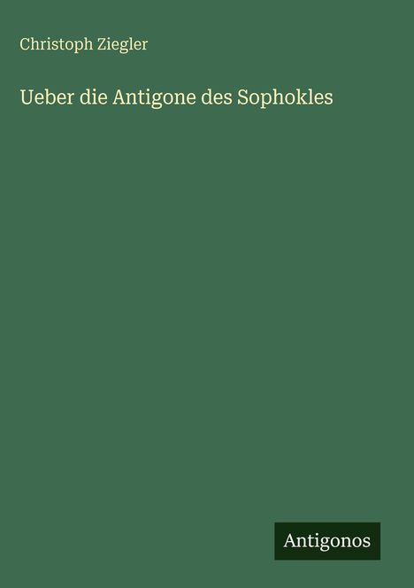 Grüner Hintergrund mit Autor "Christoph Ziegler" und Titel "Ueber die Antigone des Sophokles". Unten rechts "Antigonos".
