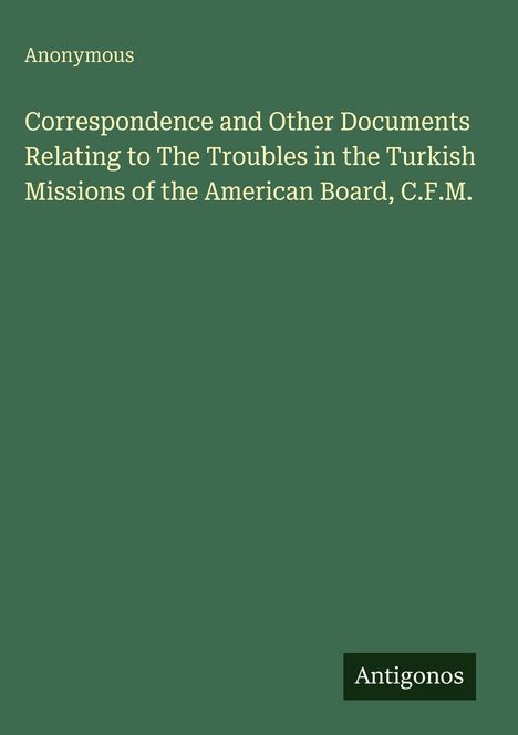 "Anonymous. Correspondence and Other Documents Relating to The Troubles in the Turkish Missions of the American Board, C.F.M." Einfache grüne Buchabdeckung mit Schrift in Weiß. Unten rechts steht "Antigonos".