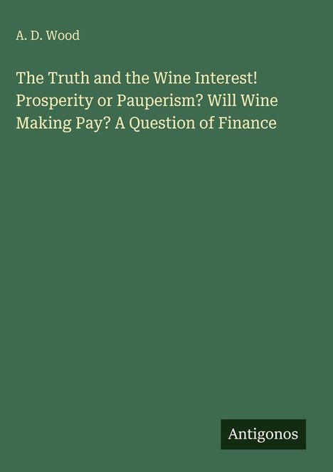 A. D. Wood: "The Truth and the Wine Interest! Prosperity or Pauperism? Will Wine Making Pay? A Question of Finance." Antigonos Logo.