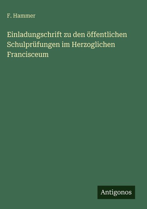 F. Hammer. Einladung zu Schulprüfungen im herzoglichen Francisceum. Grünes Cover, unten rechts "Antigonos"-Logo.