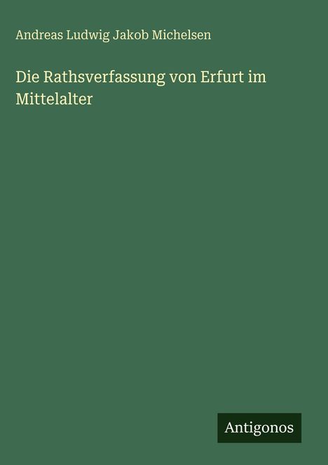 Grünes Cover. Oben steht "Andreas Ludwig Jakob Michelsen". In der Mitte: "Die Rathsverfassung von Erfurt im Mittelalter". Unten rechts: Logo "Antigonos".