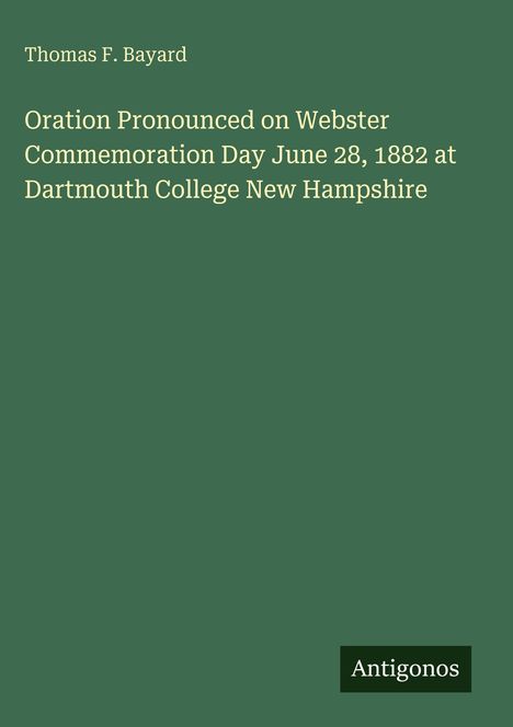 "Oration Pronounced on Webster Commemoration Day June 28, 1882 at Dartmouth College New Hampshire" von Thomas F. Bayard. Antigonos.