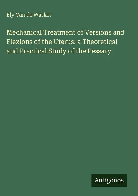 Ely Van de Warker. Mechanical Treatment...Uterus: a Theoretical and Practical Study of the Pessary. Antigonos.