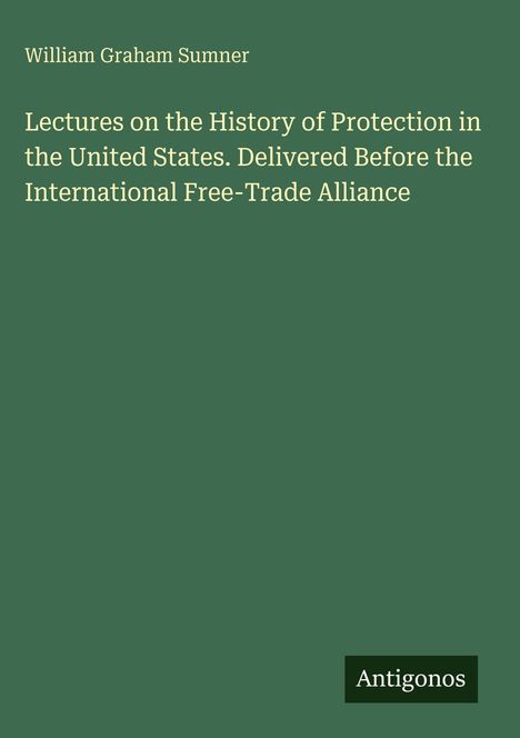 William Graham Sumner: Lectures on the History of Protection in the United States. Antigonos. Grüner Hintergrund.
