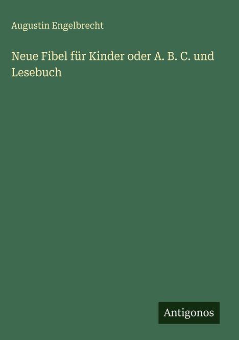 Auf grünem Hintergrund steht in goldener Schrift: "Neue Fibel für Kinder oder A. B. C. und Lesebuch" von Augustin Engelbrecht. Unten rechts steht "Antigonos".