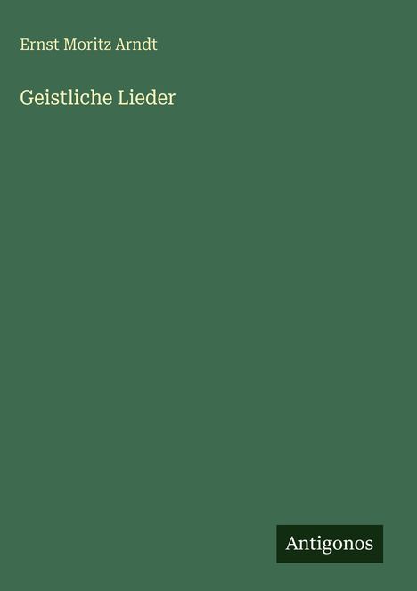 "Ernst Moritz Arndt, Geistliche Lieder." Unten rechts ein kleines Logo mit dem Text "Antigonos". Hintergrund in Dunkelgrün.