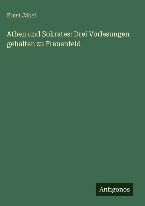 Grüner Hintergrund, oben steht: "Ernst Jäkel". Darunter: "Athen und Sokrates: Drei Vorlesungen gehalten zu Frauenfeld". Unten rechts "Antigonos".