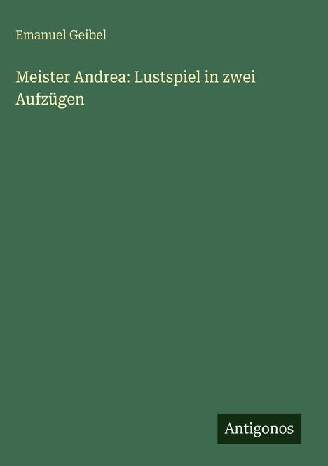 Titel: Meister Andrea: Lustspiel in zwei Aufzügen. Autor: Emanuel Geibel. Logo: Antigonos, auf grünem Hintergrund.
