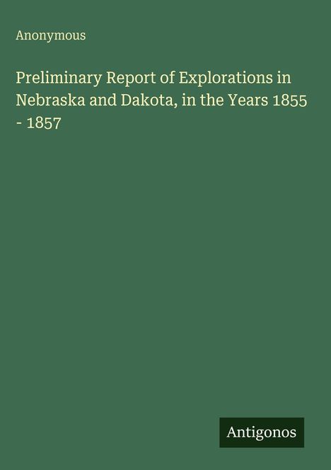 Titel: "Preliminary Report of Explorations in Nebraska and Dakota, 1855-1857". Links oben "Anonymous". Unten "Antigonos". Hintergrund: dunkelgrün.