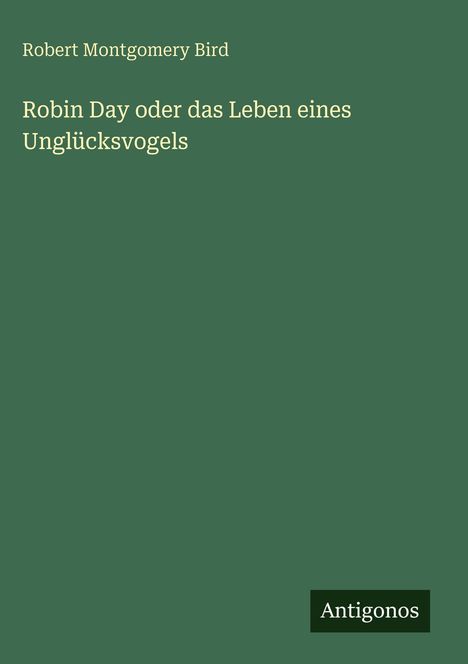 Buchcover: Oben "Robert Montgomery Bird". Titel: "Robin Day oder das Leben eines Unglücksvogels". Unten rechts "Antigonos".