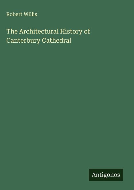 Text: "Robert Willis. The Architectural History of Canterbury Cathedral." Unten rechts ein Logo mit "Antigonos". Grüner Hintergrund.