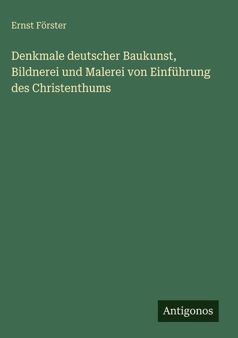Oben steht "Ernst Förster". Titel: "Denkmale deutscher Baukunst, Bildnerei und Malerei von Einführung des Christenthums". Unten: "Antigonos".