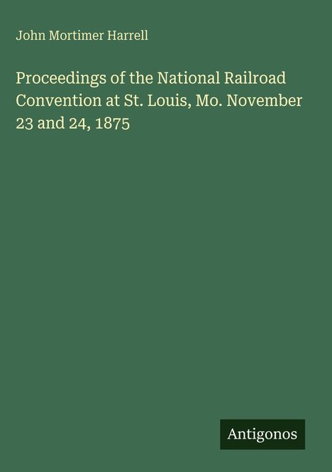 Titel: "Proceedings of the National Railroad Convention at St. Louis, Mo. November 23 and 24, 1875" von John Mortimer Harrell. Grünes Cover. Unten rechts: Logo "Antigonos".