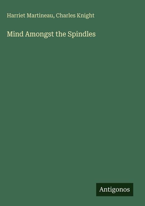 Titel: "Mind Amongst the Spindles". Autoren: Harriet Martineau, Charles Knight. Unten rechts: "Antigonos". Hintergrund: Dunkelgrün.