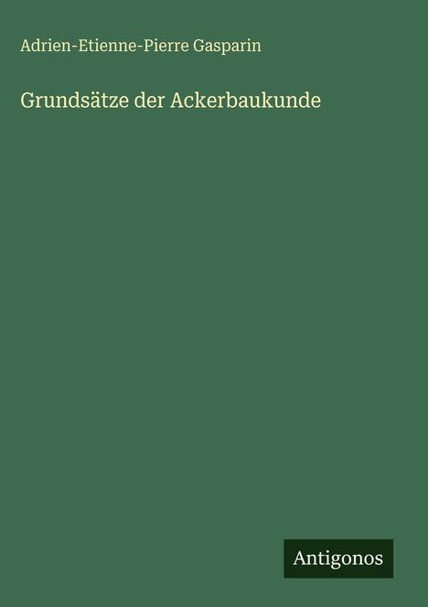 Der Text zeigt: Adrien-Etienne-Pierre Gasparin, Grundsätze der Ackerbaukunde. Unten steht das Logo "Antigonos". Hintergrund grün.