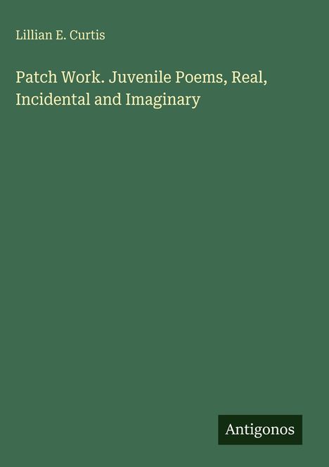 Autor: Lillian E. Curtis. Titel: Patch Work. Juvenile Poems, Real, Incidental and Imaginary. Unten: Antigonos. Hintergrund grün.