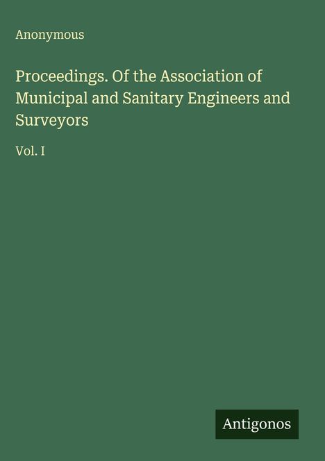 Titel: "Proceedings Of the Association of Municipal and Sanitary Engineers and Surveyors Vol. I". Oben links "Anonymous". Unten rechts "Antigonos". Hintergrund dunkelgrün.