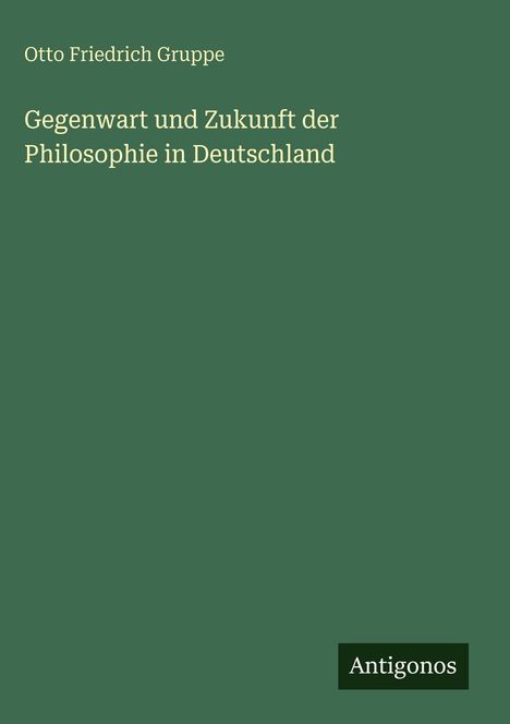 Titel: "Gegenwart und Zukunft der Philosophie in Deutschland" von Otto Friedrich Gruppe, Verlag: Antigonos.