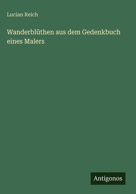 Text: "Lucian Reich, Wanderblüthen aus dem Gedenkbuch eines Malers." Unten rechts steht "Antigonos". Grüner Hintergrund.
