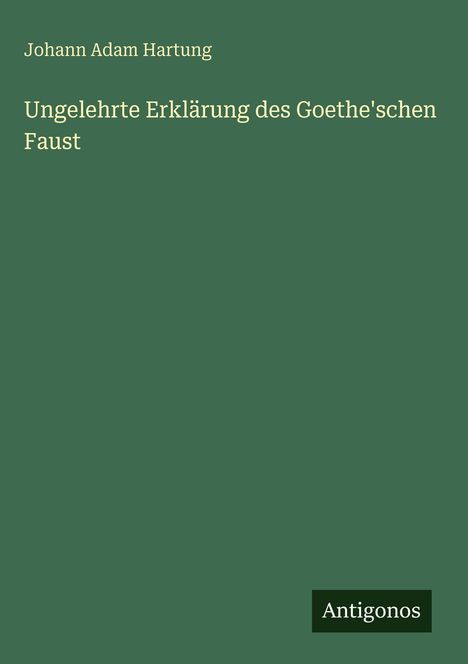 Der Text oben: "Johann Adam Hartung". In der Mitte: "Ungelehrte Erklärung des Goethe'schen Faust". Unten rechts: "Antigonos". Der Hintergrund ist grün.