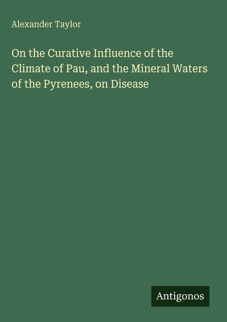 Titel: "On the Curative Influence of the Climate of Pau, and the Mineral Waters of the Pyrenees, on Disease", Autorenname: Alexander Taylor, Verlag: Antigonos. Grüner Hintergrund.