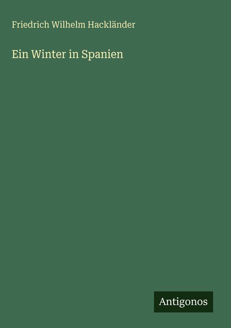 Text: "Friedrich Wilhelm Hackländer, Ein Winter in Spanien". Ein dunkelgrünes Cover mit dem Verlagsnamen "Antigonos".