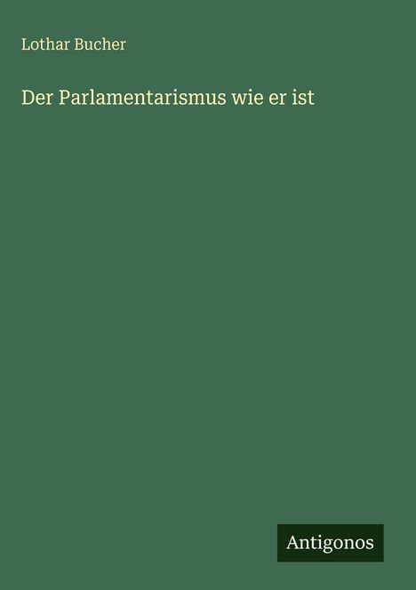 Grüner Hintergrund. Text: "Lothar Bucher, Der Parlamentarismus wie er ist". Unten rechts kleines Logo mit "Antigonos".
