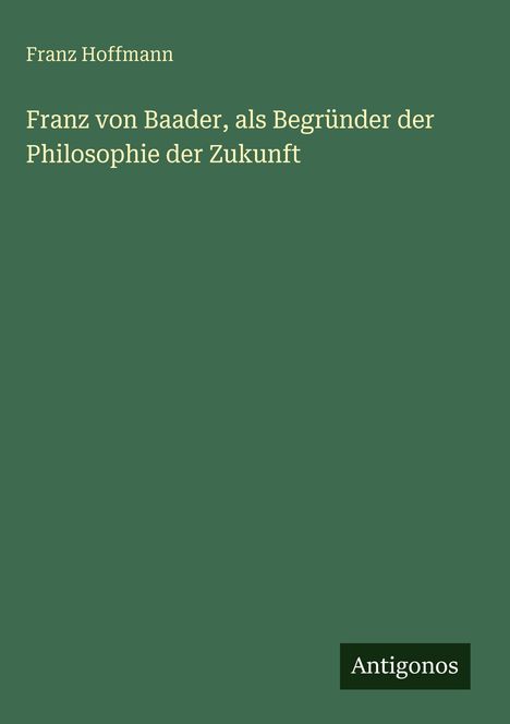 Grüner Hintergrund mit dem Text: "Franz Hoffmann, Franz von Baader, als Begründer der Philosophie der Zukunft". Unten: "Antigonos".
