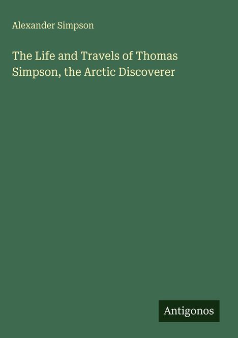 Grüner Hintergrund. Text: "Alexander Simpson. The Life and Travels of Thomas Simpson, the Arctic Discoverer." Unten: Antigonos.