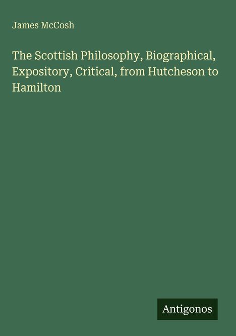 Titel: "The Scottish Philosophy, Biographical, Expository, Critical, from Hutcheson to Hamilton" von James McCosh. Unten: "Antigonos". Hintergrund: Dunkelgrün.