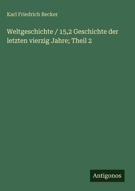 Grüner Hintergrund. Titel: "Weltgeschichte / 15,2 Geschichte der letzten vierzig Jahre; Theil 2". Autor: Karl Friedrich Becker. Unten rechts: "Antigonos".