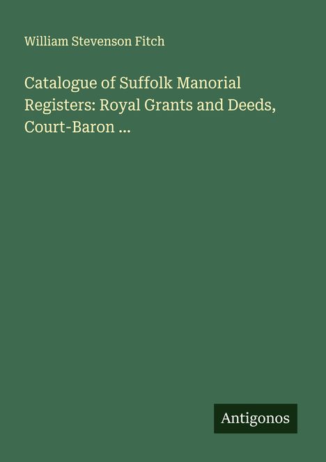William Stevenson Fitch: Catalogue of Suffolk Manorial Registers: Royal Grants and Deeds, Court-Baron ..., Buch