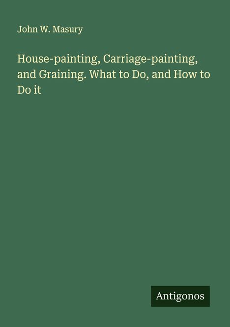 John W. Masury: House-painting, Carriage-painting, and Graining. What to Do, and How to Do it, Buch