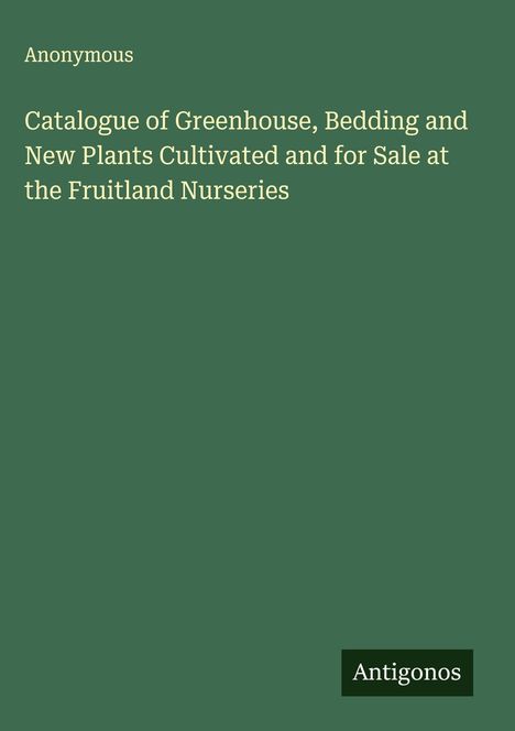 Anonymous: Catalogue of Greenhouse, Bedding and New Plants Cultivated and for Sale at the Fruitland Nurseries, Buch