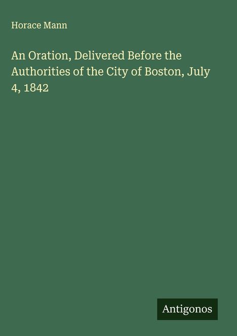 Horace Mann: An Oration, Delivered Before the Authorities of the City of Boston, July 4, 1842, Buch