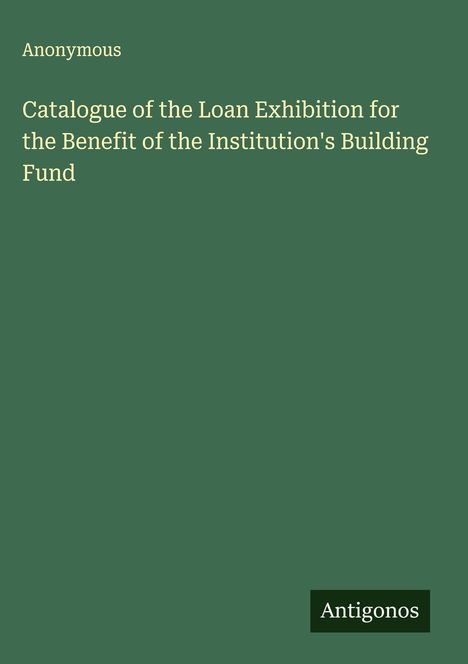 Anonymous: Catalogue of the Loan Exhibition for the Benefit of the Institution's Building Fund, Buch