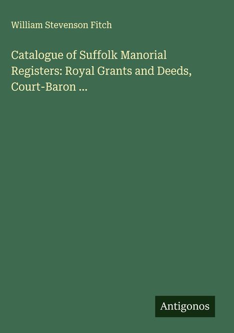 William Stevenson Fitch: Catalogue of Suffolk Manorial Registers: Royal Grants and Deeds, Court-Baron ..., Buch