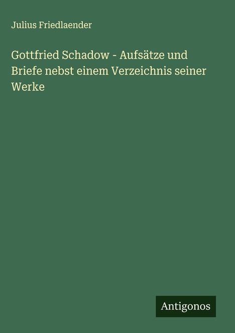 Julius Friedlaender: Gottfried Schadow - Aufsätze und Briefe nebst einem Verzeichnis seiner Werke, Buch
