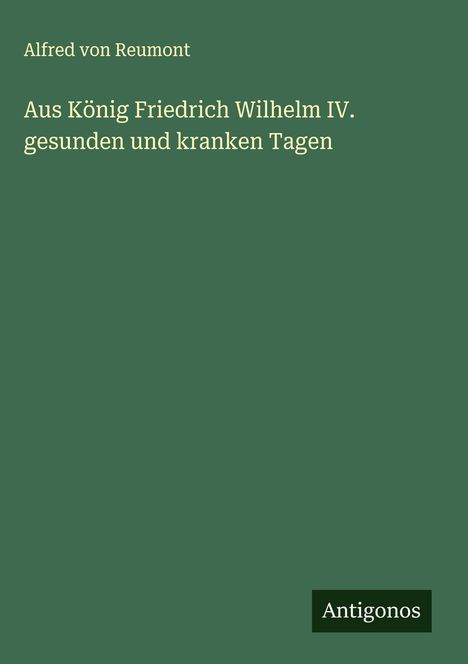 Alfred Von Reumont: Aus König Friedrich Wilhelm IV. gesunden und kranken Tagen, Buch