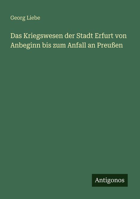 Grüner Hintergrund, weißer Text: "Georg Liebe. Das Kriegswesen der Stadt Erfurt von Anbeginn bis zum Anfall an Preußen". Unten: "Antigonos".