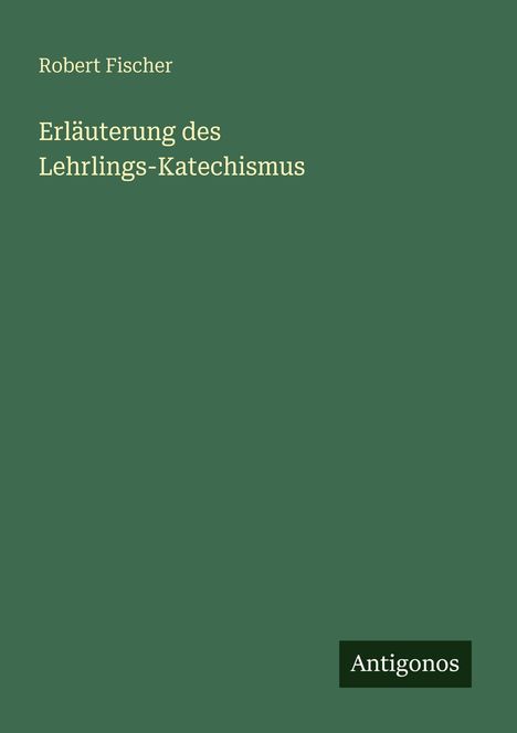 Titel: "Erläuterung des Lehrlings-Katechismus". Autor: Robert Fischer. Unten rechts: "Antigonos". Hintergrund in Dunkelgrün.