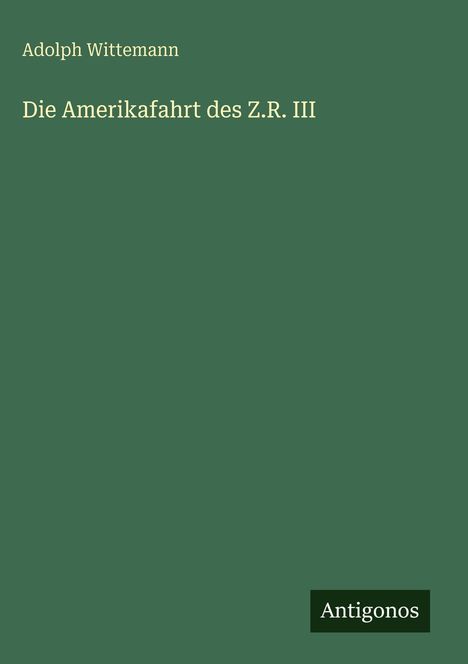 Oben stehender Text: Adolph Wittemann. Titel: Die Amerikafahrt des Z.R. III. Unten rechts ist ein Logo: Antigonos. Hintergrund grün.