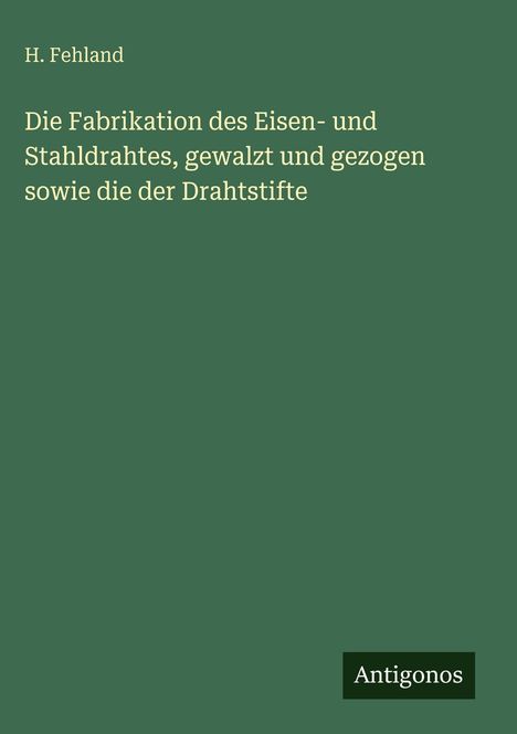 H. Fehland: Die Fabrikation des Eisen- und Stahldrahtes, gewalzt und gezogen sowie die der Drahtstifte, Buch