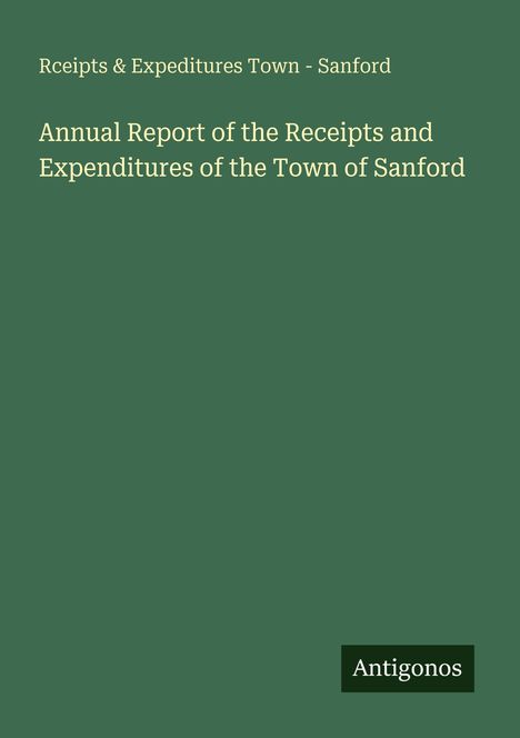 Rceipts & Expeditures Town - Sanford. Annual Report of the Receipts and Expenditures of the Town of Sanford. Antigonos.