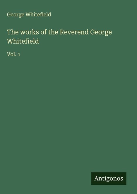 "George Whitefield. The works of the Reverend George Whitefield Vol. 1. Grüner Hintergrund, Texte in Weiß. Unten: Logo 'Antigonos'."