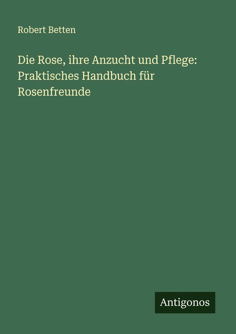 Robert Betten: Die Rose, ihre Anzucht und Pflege: Praktisches Handbuch für Rosenfreunde, Buch