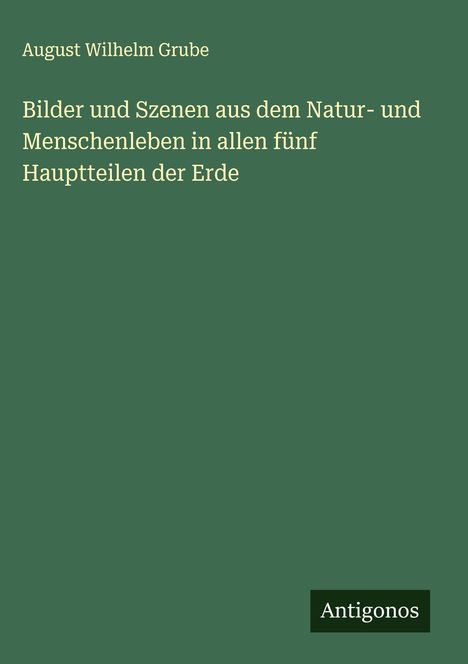 "August Wilhelm Grube. Bilder und Szenen aus dem Natur- und Menschenleben in allen fünf Hauptteilen der Erde. Antigonos."
