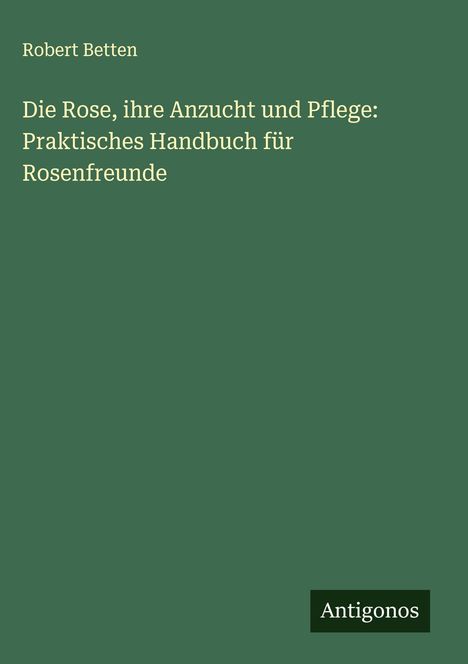 Robert Betten: Die Rose, ihre Anzucht und Pflege: Praktisches Handbuch für Rosenfreunde, Buch