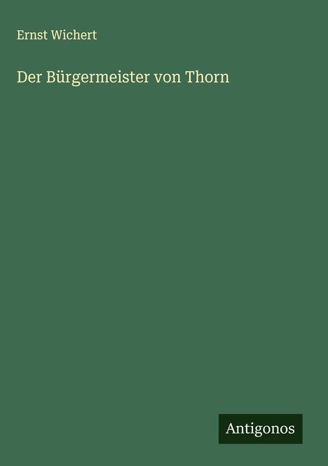 "Ernst Wichert, Der Bürgermeister von Thorn, Antigonos" auf grünem Hintergrund. Oben links und unten rechts Texte.